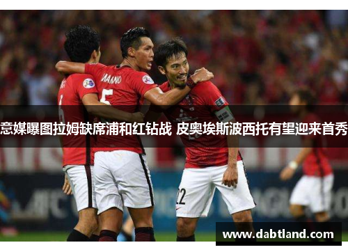 意媒曝图拉姆缺席浦和红钻战 皮奥埃斯波西托有望迎来首秀