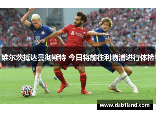 维尔茨抵达曼彻斯特 今日将前往利物浦进行体检