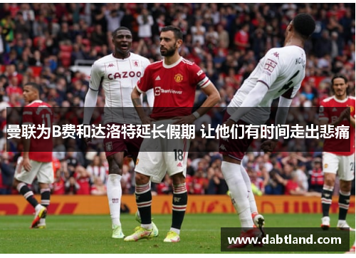 曼联为B费和达洛特延长假期 让他们有时间走出悲痛