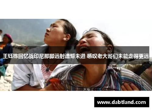 王钰栋回忆战印尼那脚远射遗憾未进 感叹老大哥们未能走得更远