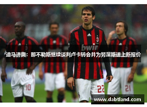 迪马济奥：那不勒斯继续谈判卢卡转会并为努涅斯送上新报价