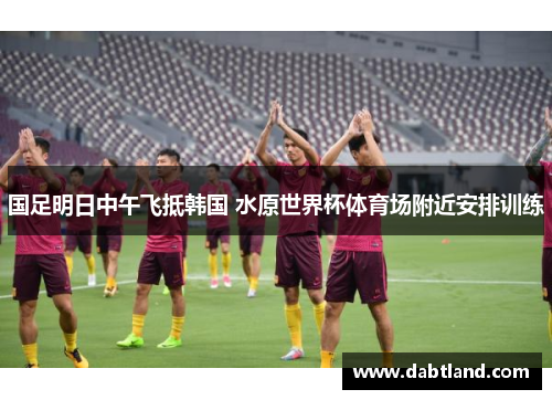 国足明日中午飞抵韩国 水原世界杯体育场附近安排训练